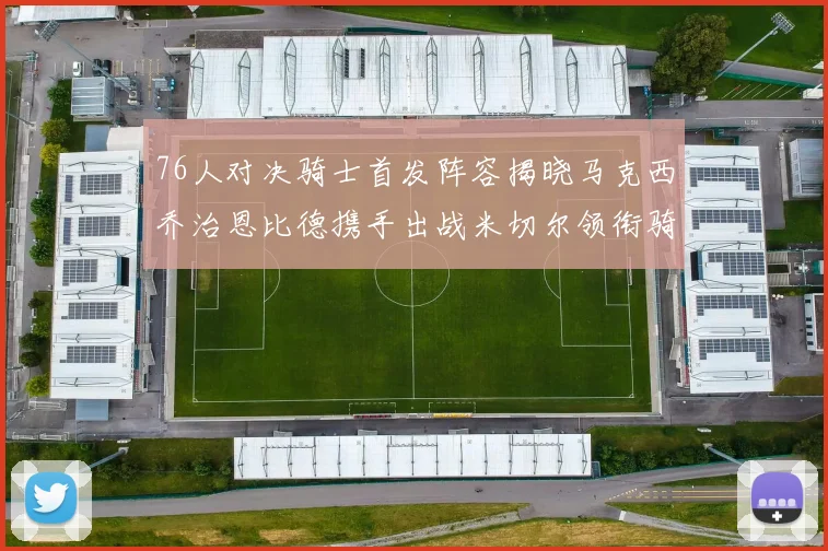76人对决骑士首发阵容揭晓马克西乔治恩比德携手出战米切尔领衔骑士