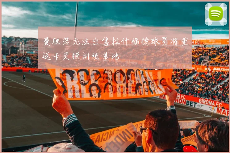 曼联若无法出售拉什福德球员将重返卡灵顿训练基地