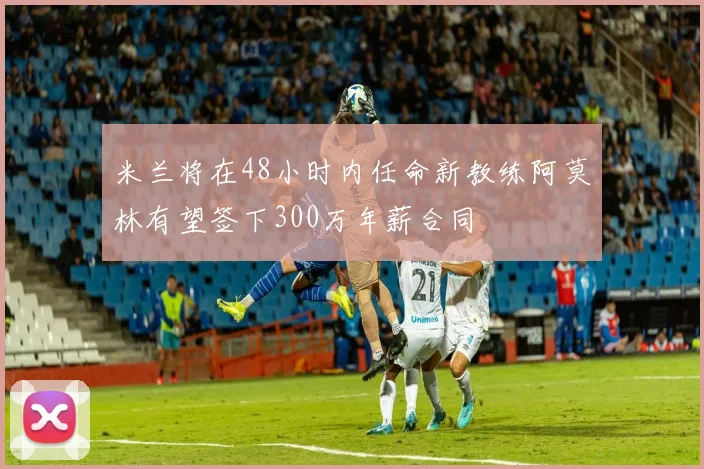 米兰将在48小时内任命新教练阿莫林有望签下300万年薪合同