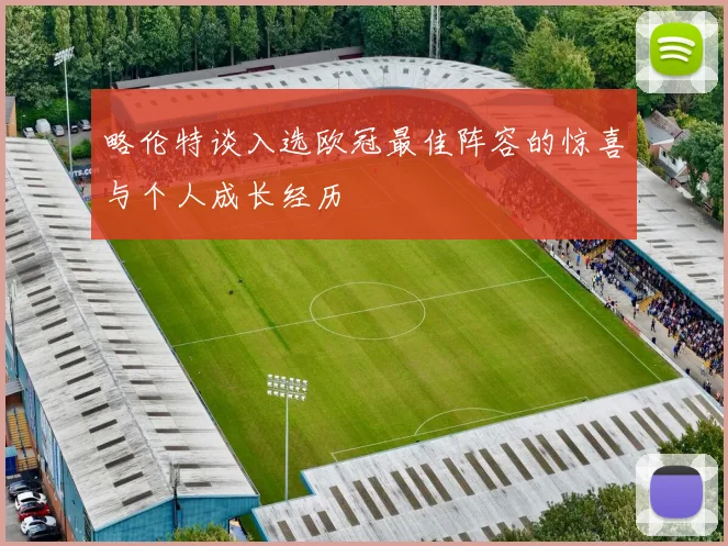 略伦特谈入选欧冠最佳阵容的惊喜与个人成长经历