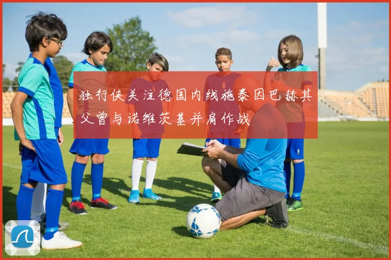 独行侠关注德国内线施泰因巴赫其父曾与诺维茨基并肩作战
