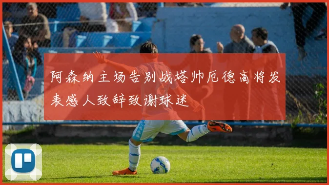 阿森纳主场告别战塔帅厄德高将发表感人致辞致谢球迷