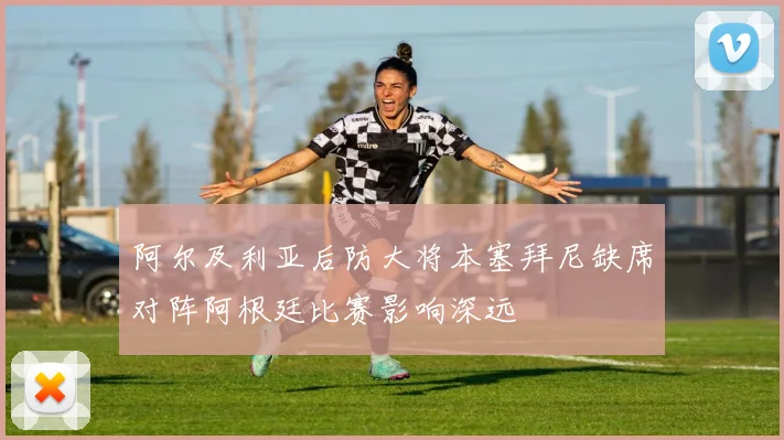 阿尔及利亚后防大将本塞拜尼缺席对阵阿根廷比赛影响深远