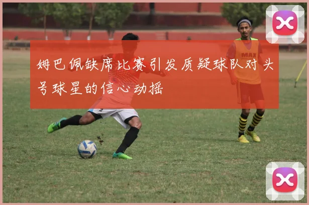 姆巴佩缺席比赛引发质疑球队对头号球星的信心动摇