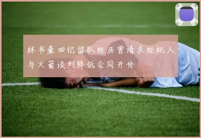 林书豪回忆留队经历曾请求经纪人与火箭谈判降低合同开价