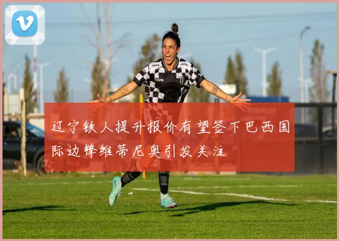 辽宁铁人提升报价有望签下巴西国际边锋维蒂尼奥引发关注