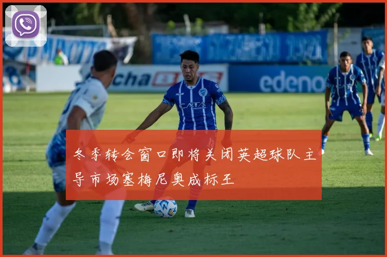 冬季转会窗口即将关闭英超球队主导市场塞梅尼奥成标王