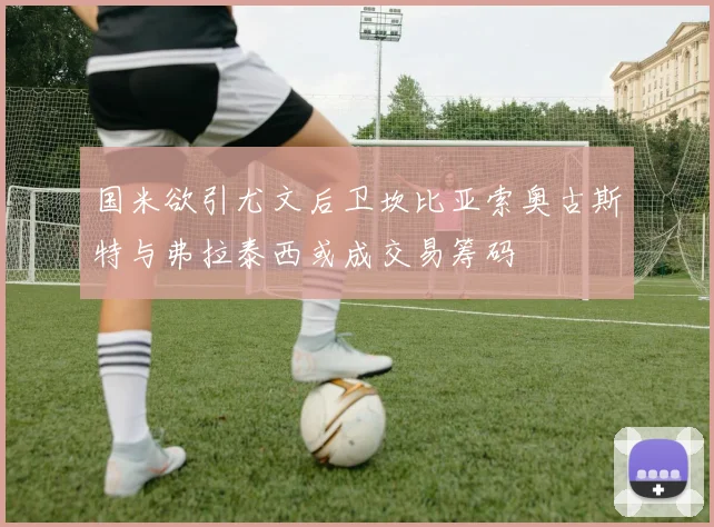 国米欲引尤文后卫坎比亚索奥古斯特与弗拉泰西或成交易筹码