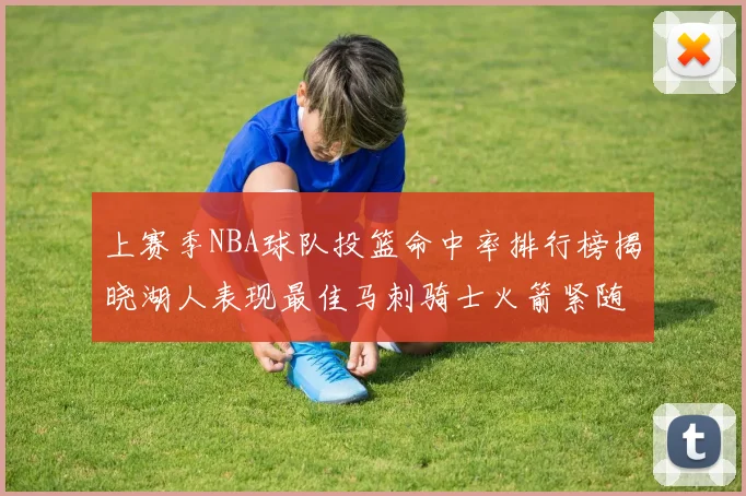 上赛季NBA球队投篮命中率排行榜揭晓湖人表现最佳马刺骑士火箭紧随其后