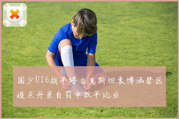 国少U16战平塔吉克斯坦袁博涵禁区造点并亲自罚中扳平比分