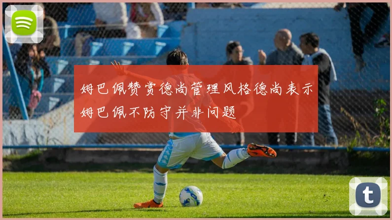 姆巴佩赞赏德尚管理风格德尚表示姆巴佩不防守并非问题