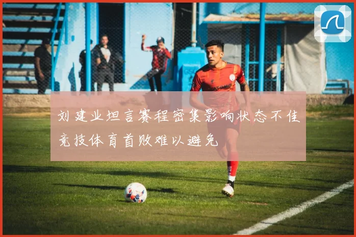 刘建业坦言赛程密集影响状态不佳竞技体育首败难以避免