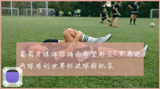 葡萄牙媒体称梅西希望渺茫C罗再进两球将创世界杯进球新纪录