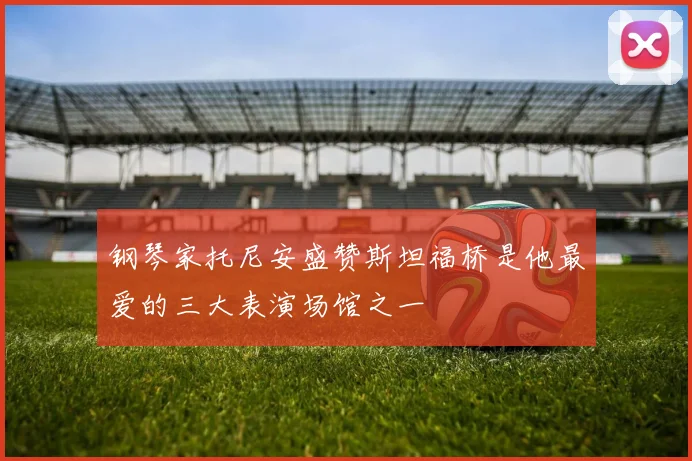 钢琴家托尼安盛赞斯坦福桥是他最爱的三大表演场馆之一